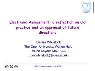 Electronic Assessment: a reflection on old
    practice and an appraisal of future
                 directions

                Denise Whitelock
        The Open University, Walton Hall,
            Milton Keynes MK7 6AA
           d.m.whitelock@open.ac.uk


              DMW, Loughborough, July 2009
 