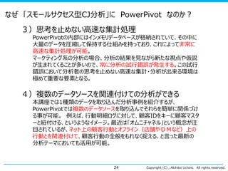 Copyright (C) , Akihiko Uchino All rights reserved.24
３）思考を止めない高速な集計処理
PowerPivotの内部にはインメモリデータベースが格納されていて、その中に
大量のデータを圧縮して保持する仕組みを持っており、これによって非常に
高速な集計処理が可能。
マーケティング系の分析の場合、分析の結果を見ながら新たな視点や仮説
が生まれてくることが多いので、常に分析の試行錯誤が発生する。この試行
錯誤において分析者の思考を止めない高速な集計・分析が出来る環境は
極めて重要な要素となる。
４）複数のデータソースを関連付けての分析ができる
本講座では1種類のデータを取り込んだ分析事例を紹介するが、
PowerPivotでは複数のデータソースを取り込んでそれらを簡単に関係づけ
る事が可能。 例えば、行動明細ログに対して、顧客IDをキーに顧客マスタ
ーと紐付ける、というようなイメージ。最近は「オムニチャネル」という概念が注
目されているが、ネット上の顧客行動とオフライン（店舗やＤＭなど）上の
行動とを関連付けて、顧客行動の全般をもれなく捉える、と言った最新の
分析テーマにおいても活用が可能。
なぜ 「スモールサクセス型CJ分析」に PowerPivot なのか？
 
