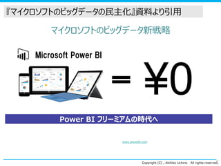 Copyright (C) , Akihiko Uchino All rights reserved.
マイクロソフトのビッグデータ新戦略
¥0
Power BI フリーミアムの時代へ
※ 「Power BI Designer」を活用した分析、クラウドベースの Power BI.com 上での、1GB/ユーザーのデータ保持・分析、日時でのデータリフレッシュが可能（パブリックプレビュー中）
無料で利用できる機能の詳細はこちら： www.powerbi.com
27
Microsoft Power BI
『マイクロソフトのビッグデータの民主化』資料より引用
 