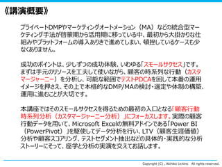 Copyright (C) , Akihiko Uchino All rights reserved.
《講演概要》
プライベートDMPやマーケティングオートメーション（MA）などの統合型マー
ケティング手法が啓蒙期から活用期に移っている中、最初から大掛かりな仕
組みやプラットフォームの導入ありきで進めてしまい、頓挫しているケースも少
なくありません。
成功のポイントは、少しずつの成功体験、いわゆる「スモールサクセス」です。
まずは手元のリソースを工夫して使いながら、顧客の時系列な行動（カスタ
マージャーニー）を分析し、可能な範囲でテストPDCAを回して本番の運用
イメージを押さえ、その上で本格的なDMP/MAの検討・選定や体制の構築、
運用に進むことが大切です。
本講座ではそのスモールサクセスを得るための最初の入口となる「顧客行動
時系列分析（カスタマージャーニー分析）」にフォーカスします。実際の顧客
行動データを用いて、Microsoft Excelの無料アドインである「Power BI
（PowerPivot）」を駆使してデータ分析を行い、LTV（顧客生涯価値）
分析や顧客スコアリング、テストセグメント抽出などの具体的・実践的な分析
ストーリーにそって、座学と分析の実演を交えてお話します。
 