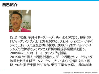 Copyright (C) , Akihiko Uchino All rights reserved.
自己紹介
ISID、電通、ネットイヤーグループ、ネットエイジなどで、数多くの
IT/マーケティングプロジェクトに関わる。ウォルト・ディズニー・ジャパ
ンにてEコマースの立ち上げに関わり、2006年よりオーリック・シス
テムズの取締役としてアクセス解析の新規事業構築を担う。
2009年にコンフォート・マーケティングを創業。
2015年から個人で活動を開始し、データ活用からマーケティング
改善を支援する「データマーケター」として多くの企業に対して戦
略・分析・実行支援をおこなう。東京工業大学卒。 趣味水球
 