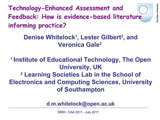 Technology-Enhanced Assessment and Feedback: How is evidence-based literature informing practice? Denise Whitelock 1 , Lester Gilbert 2 ,  and Veronica Gale 2   1  Institute of Educational Technology, The Open University, UK 2   Learning Societies Lab in the School of Electronics and Computing Sciences, University of Southampton [email_address] DMW - CAA 2011 - July 2011 