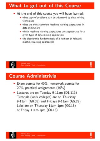 What to get out of this Course
Christof Monz
Data Minging - Week 1: Introduction
32
At the end of this course you will have learned:
• what type of problems can be addressed by data mining
techniques
• what the most common machine learning approaches in
data mining are
• which machine learning approaches are appropriate for a
given type of data mining application
• the algorithmic fundamentals of a number of relevant
machine learning approaches
Course Administrivia
Christof Monz
Data Minging - Week 1: Introduction
33
Exam counts for 40%, homework counts for
20%, practical assignments (40%)
Lectures are on Tuesday 9-11am (D1.116)
Tutorials (werk colleges) are on Thursday
9-11am (G0.05) and Fridays 9-11am (G5.29)
Labs are on Thursday 11am-1pm (G0.18)
or Friday 11am-1pm (G0.18)
 