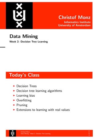 Christof Monz
Informatics Institute
University of Amsterdam
Data Mining
Week 2: Decision Tree Learning
Today’s Class
Christof Monz
Data Mining - Week 2: Decision Tree Learning
1
Decision Trees
Decision tree learning algorithms
Learning bias
Overﬁtting
Pruning
Extensions to learning with real values
 