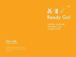 Ready Go!
Sookmyung Women’s University
Visual & Communication Design
1216594
Jisu Lee
2013
 