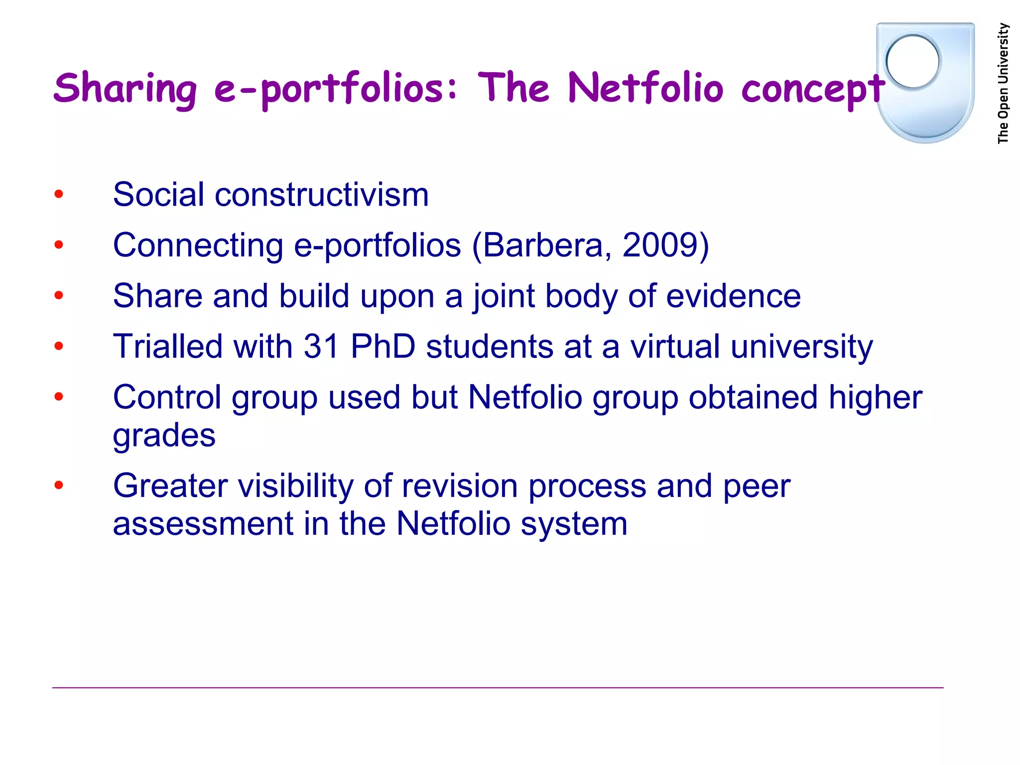 Sharing e-portfolios: The Netfolio concept Social constructivism Connecting e-portfolios (Barbera, 2009) Share and build upon a joint body of evidence Trialled with 31 PhD students at a virtual university Control group used but Netfolio group obtained higher grades Greater visibility of revision process and peer assessment in the Netfolio system 