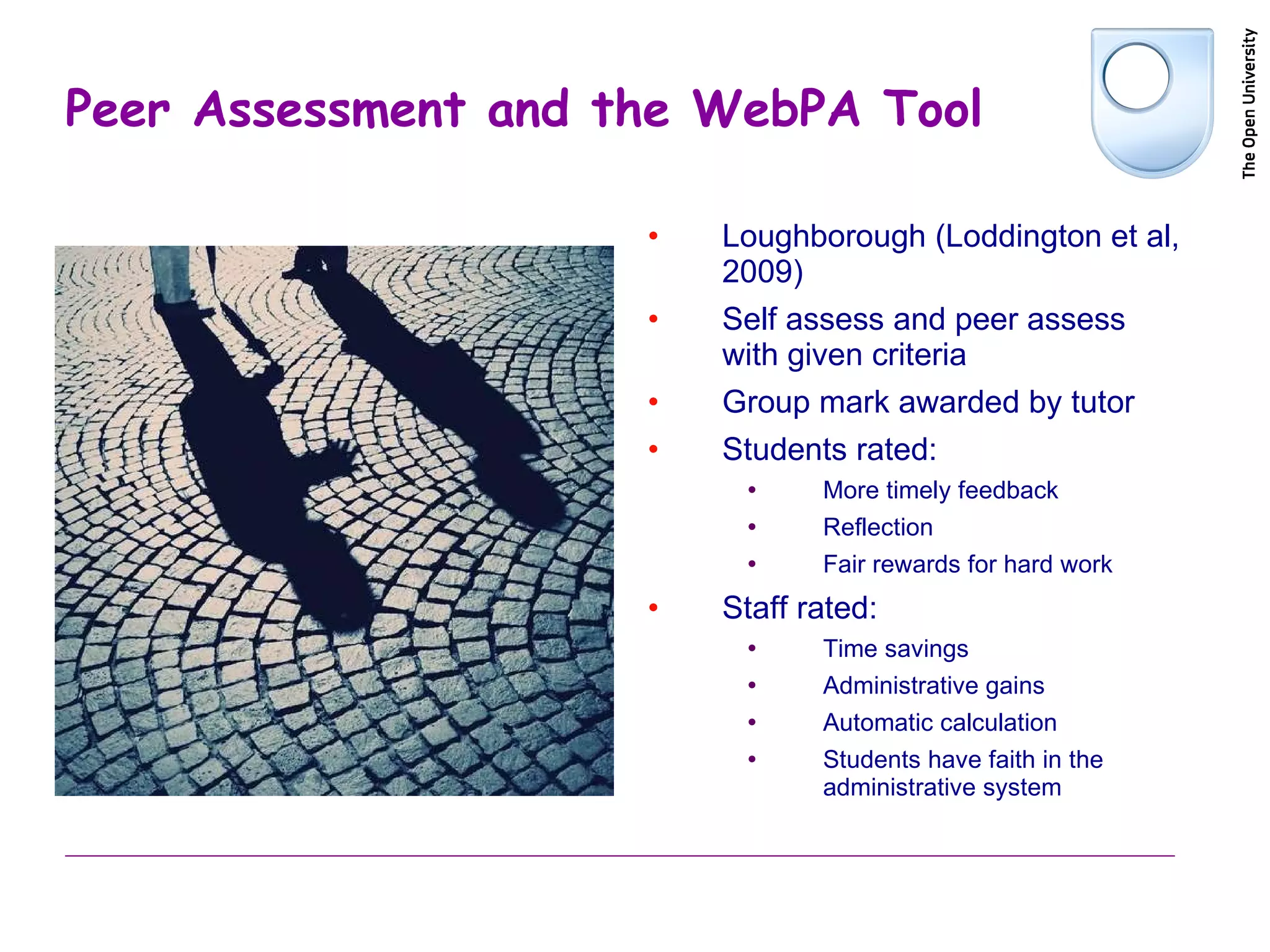 Peer Assessment and the WebPA Tool Loughborough (Loddington et al, 2009) Self assess and peer assess with given criteria Group mark awarded by tutor Students rated: More timely feedback Reflection Fair rewards for hard work Staff rated: Time savings Administrative gains Automatic calculation Students have faith in the administrative system 