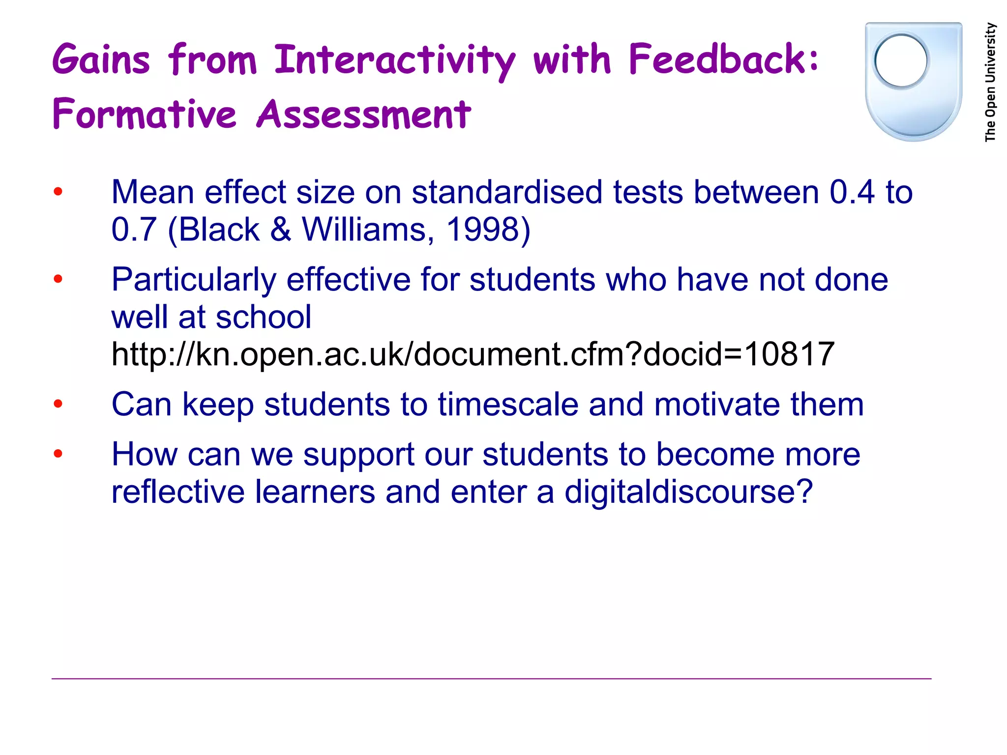 Gains from Interactivity with Feedback: Formative Assessment Mean effect size on standardised tests between 0.4 to 0.7 (Black & Williams, 1998) Particularly effective for students who have not done well at school  http://kn.open.ac.uk/document.cfm?docid=10817 Can keep students to timescale and motivate them How can we support our students to become more reflective learners and enter a digitaldiscourse? 