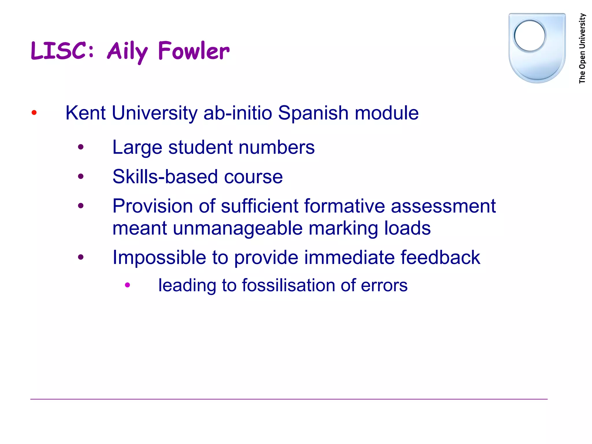 LISC: Aily Fowler Kent University ab-initio Spanish module Large student numbers  Skills-based course Provision of sufficient formative assessment meant unmanageable marking loads Impossible to provide immediate feedback leading to fossilisation of errors 