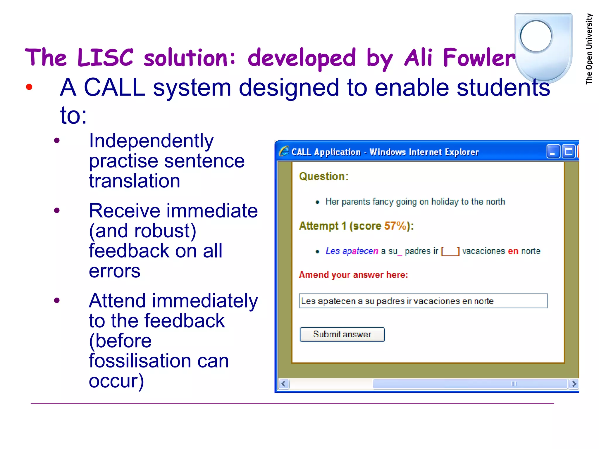 The LISC solution: developed by Ali Fowler A CALL system designed to enable students to: Independently practise sentence translation Receive immediate (and robust) feedback on all errors Attend immediately to the feedback (before fossilisation can occur) 