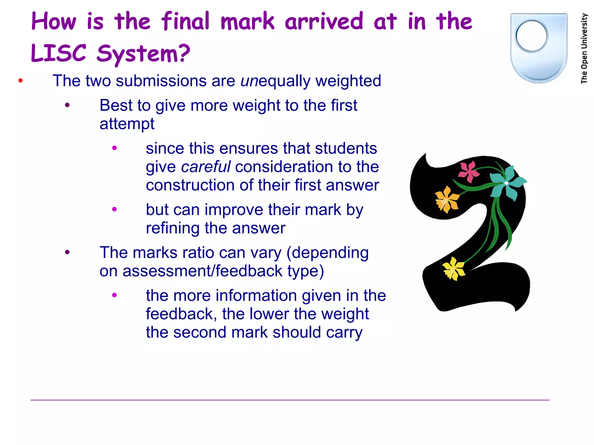 How is the final mark arrived at in the  LISC System? The two submissions are  un equally weighted Best to give more weight to the first attempt since this ensures that students give  careful  consideration to the construction of their first answer but can improve their mark by refining the answer The marks ratio can vary (depending on assessment/feedback type) the more information given in the feedback, the lower the weight the second mark should carry 