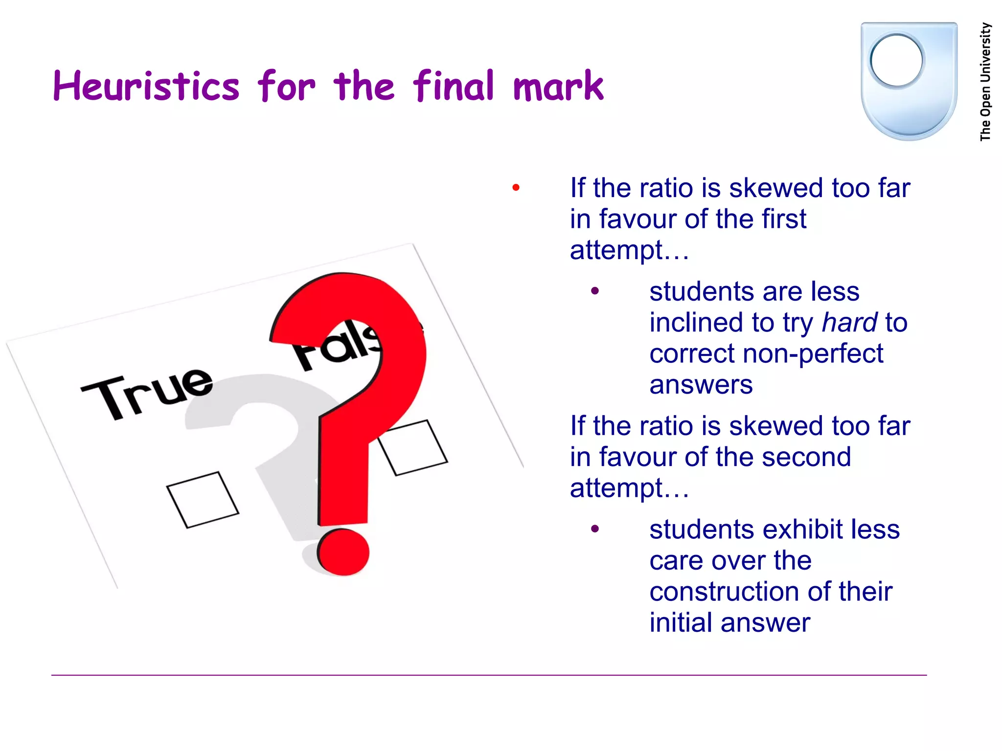Heuristics for the final mark If the ratio is skewed too far in favour of the first attempt… students are less inclined to try  hard  to correct non-perfect answers If the ratio is skewed too far in favour of the second attempt… students exhibit less care over the construction of their initial answer 