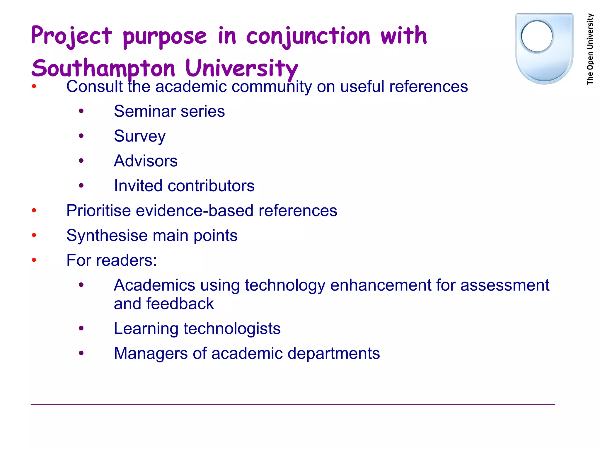 Project purpose in conjunction with Southampton University  Consult the academic community on useful references Seminar series Survey Advisors Invited contributors Prioritise evidence-based references Synthesise main points For readers: Academics using technology enhancement for assessment and feedback Learning technologists  Managers of academic departments 