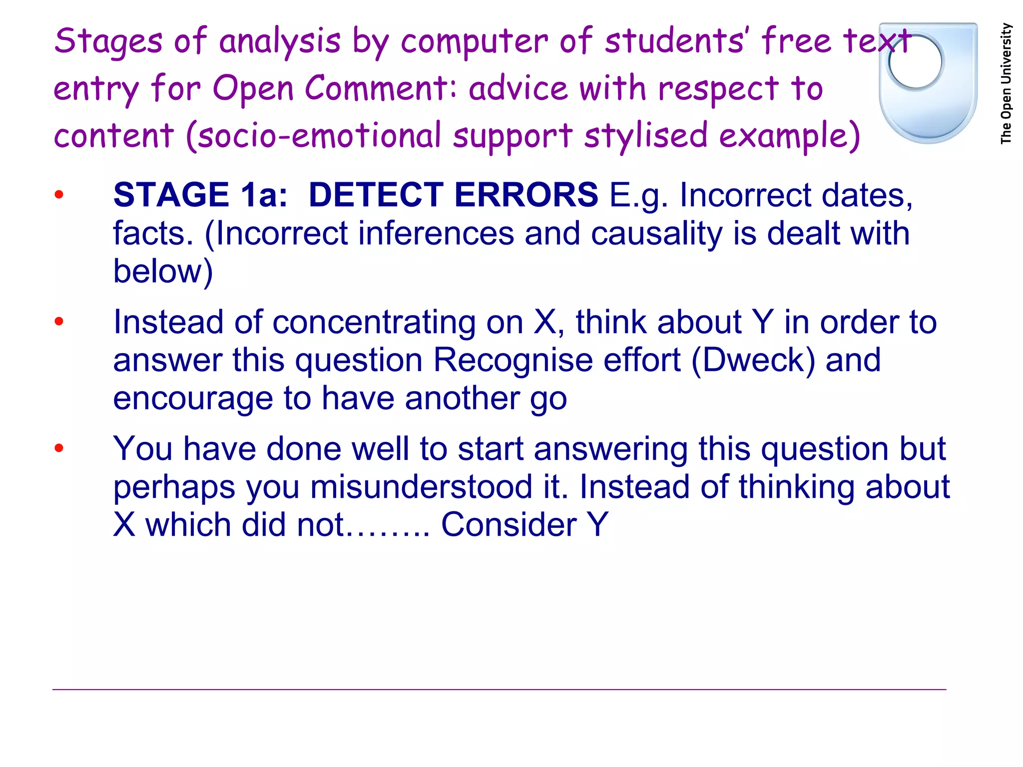 Stages of analysis by computer of students’ free text entry for Open Comment: advice with respect to content (socio-emotional support stylised example) STAGE 1a:  DETECT ERRORS  E.g. Incorrect dates, facts. (Incorrect inferences and causality is dealt with below) Instead of concentrating on X, think about Y in order to answer this question Recognise effort (Dweck) and encourage to have another go You have done well to start answering this question but perhaps you misunderstood it. Instead of thinking about X which did not…….. Consider Y 