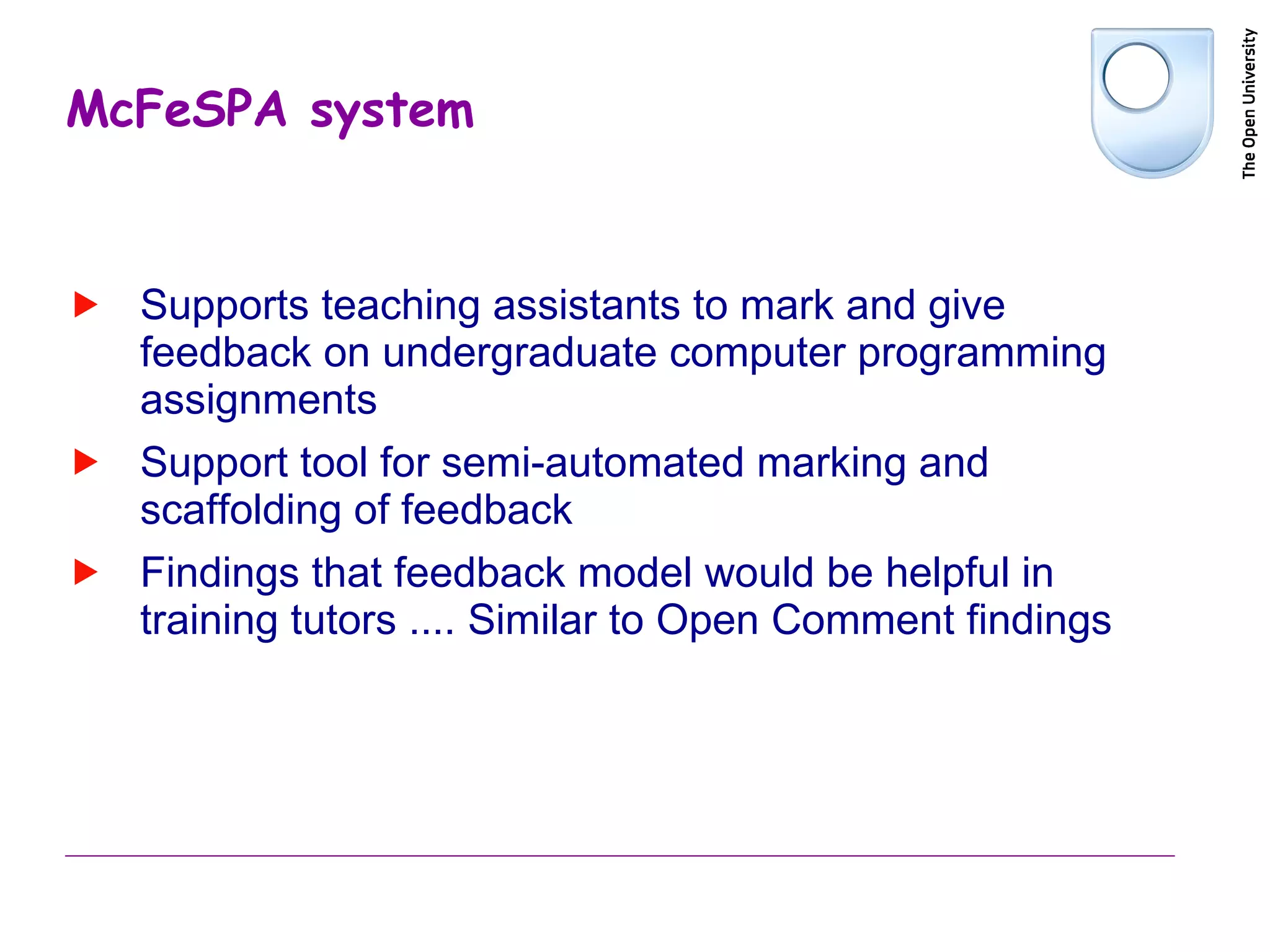 McFeSPA system Supports teaching assistants to mark and give feedback on undergraduate computer programming assignments Support tool for semi-automated marking and scaffolding of feedback Findings that feedback model would be helpful in training tutors .... Similar to Open Comment findings 
