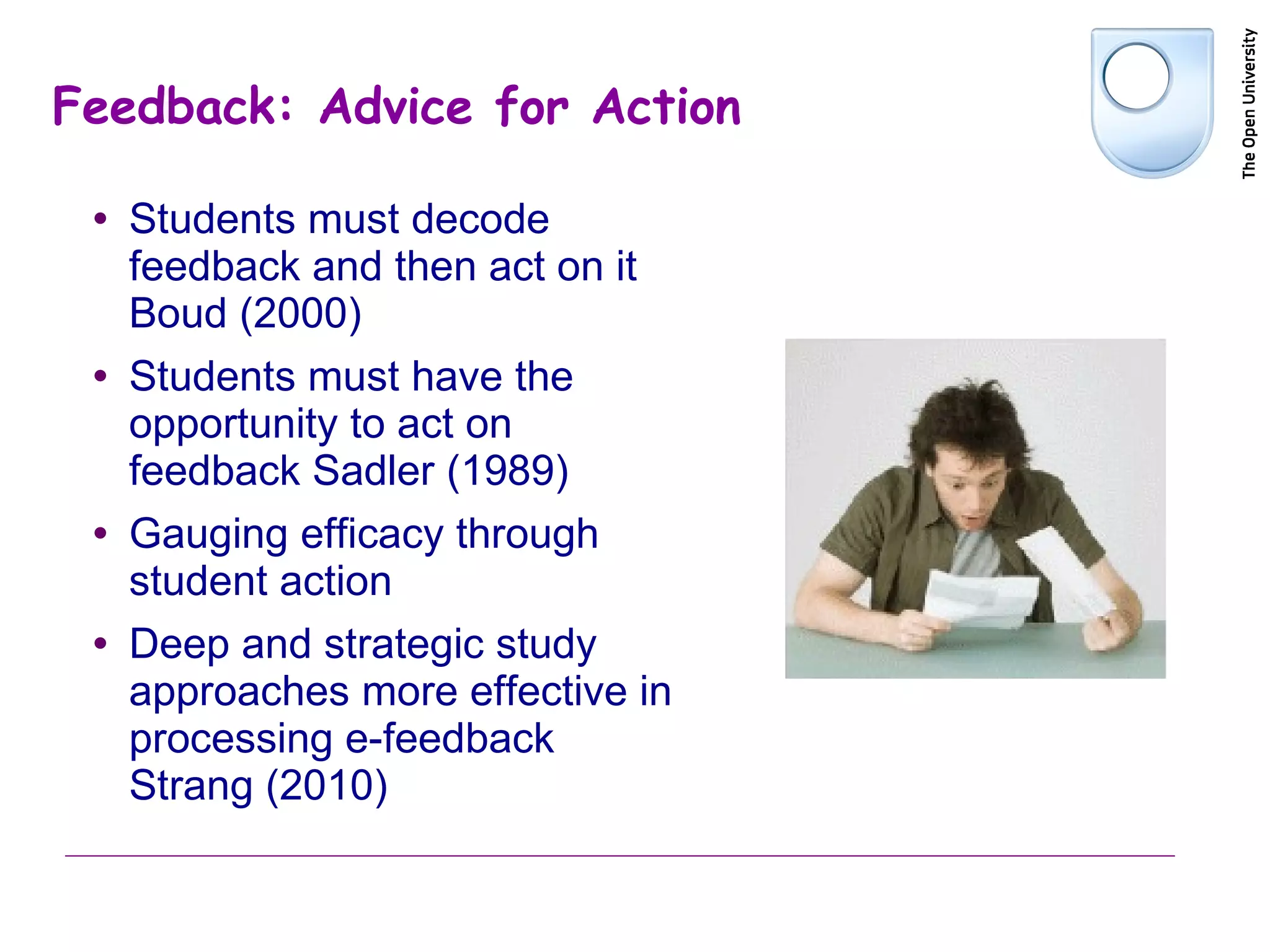 Feedback: Advice for Action Students must decode feedback and then act on it Boud (2000) Students must have the opportunity to act on feedback Sadler (1989) Gauging efficacy through student action Deep and strategic study approaches more effective in processing e-feedback Strang (2010) 