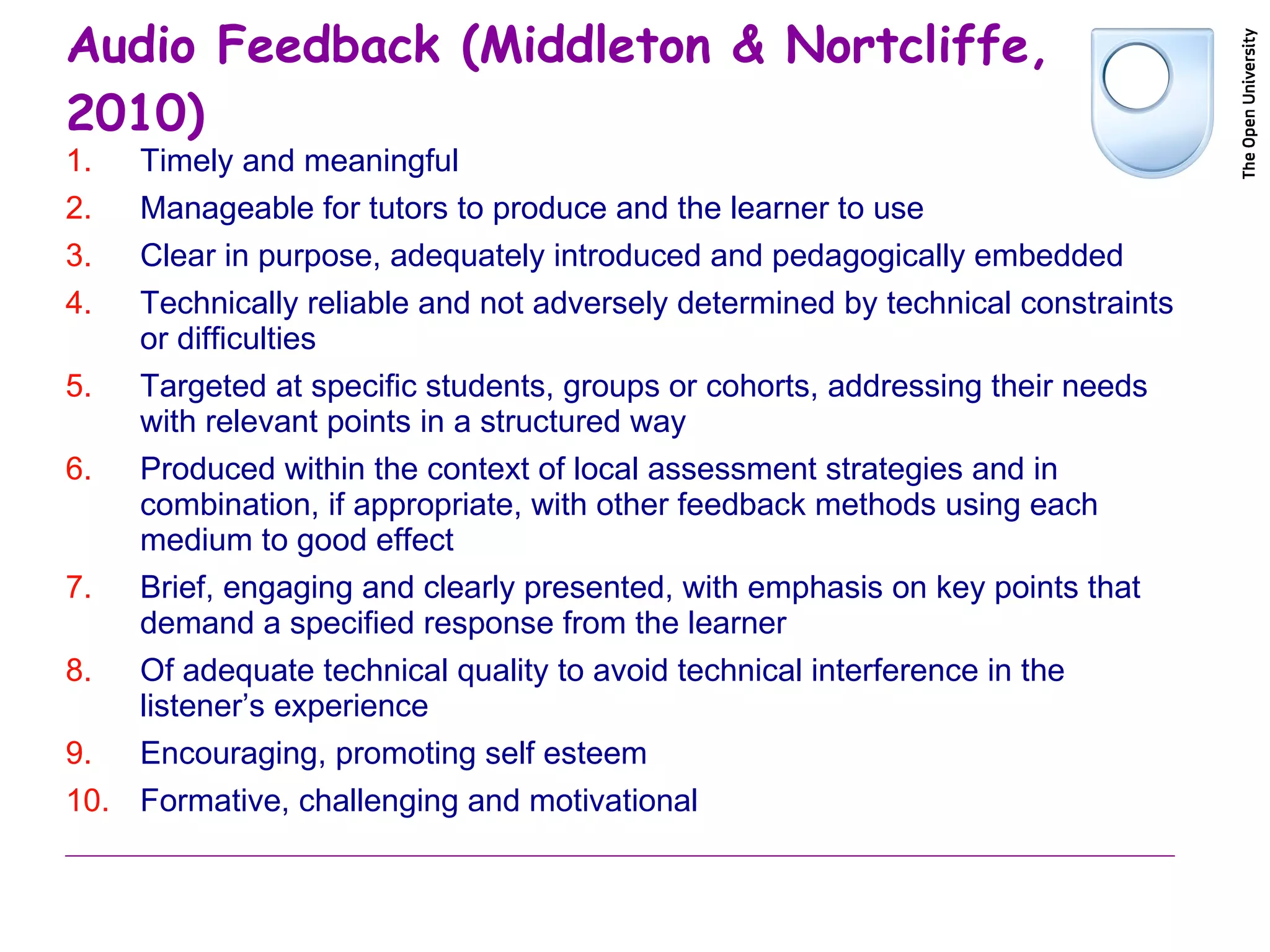 Audio Feedback (Middleton & Nortcliffe, 2010) Timely and meaningful Manageable for tutors to produce and the learner to use Clear in purpose, adequately introduced and pedagogically embedded Technically reliable and not adversely determined by technical constraints or difficulties Targeted at specific students, groups or cohorts, addressing their needs with relevant points in a structured way Produced within the context of local assessment strategies and in combination, if appropriate, with other feedback methods using each medium to good effect Brief, engaging and clearly presented, with emphasis on key points that demand a specified response from the learner Of adequate technical quality to avoid technical interference in the listener’s experience Encouraging, promoting self esteem Formative, challenging and motivational 