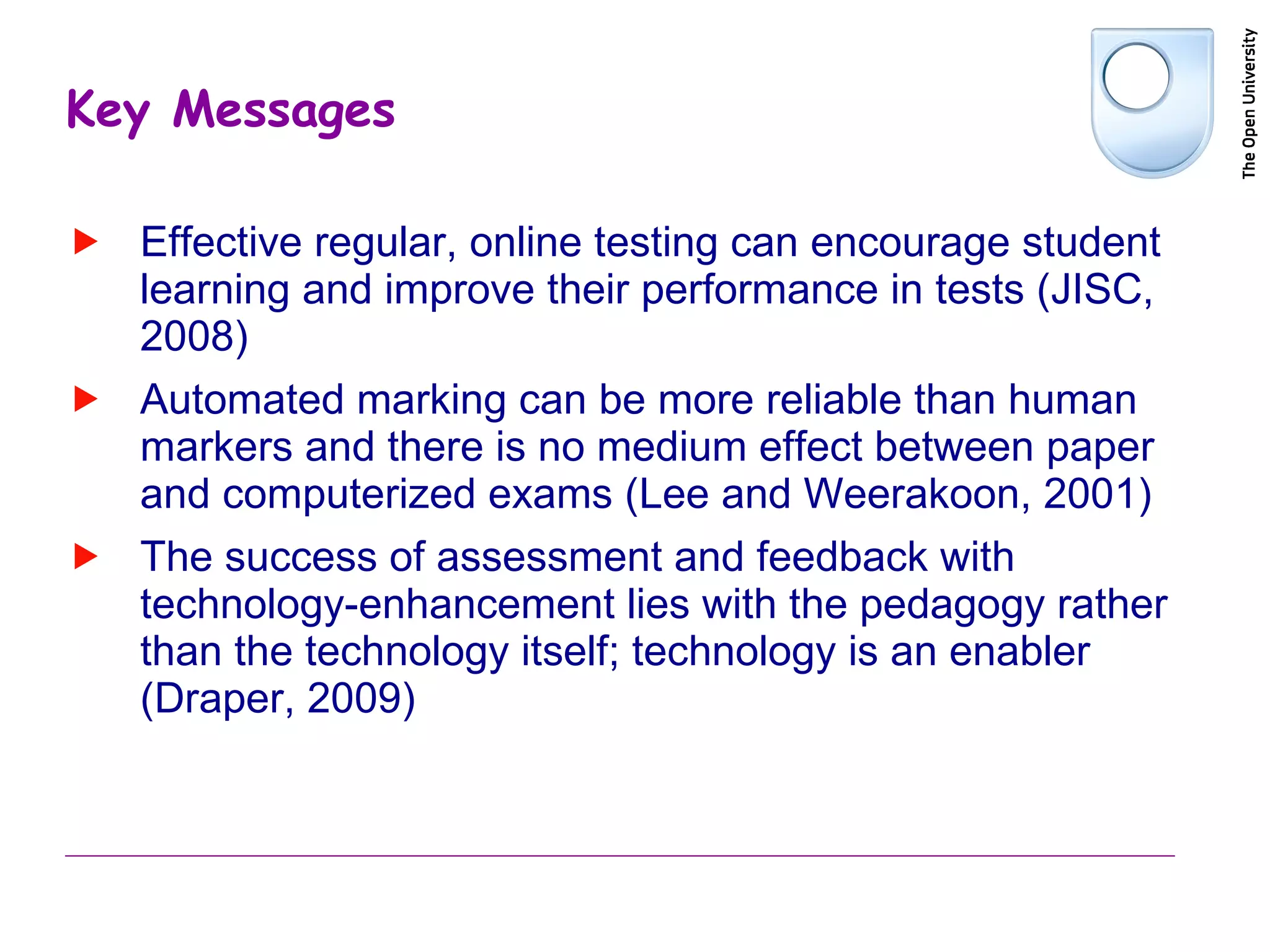 Key Messages Effective regular, online testing can encourage student learning and improve their performance in tests (JISC, 2008) Automated marking can be more reliable than human markers and there is no medium effect between paper and computerized exams ( Lee and Weerakoon, 2001)  The success of assessment and feedback with technology-enhancement lies with the pedagogy rather than the technology itself; technology is an enabler (Draper, 2009) 