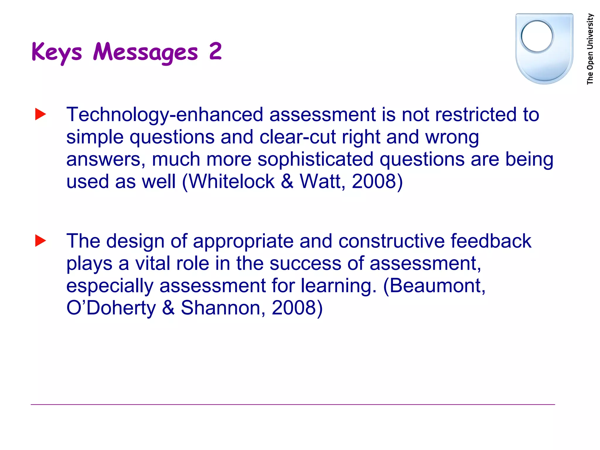 Keys Messages 2 Technology-enhanced assessment is not restricted to simple questions and clear-cut right and wrong answers, much more sophisticated questions are being used as well (Whitelock & Watt, 2008) The design of appropriate and constructive feedback plays a vital role in the success of assessment, especially assessment for learning. ( Beaumont, O’Doherty & Shannon, 2008)  