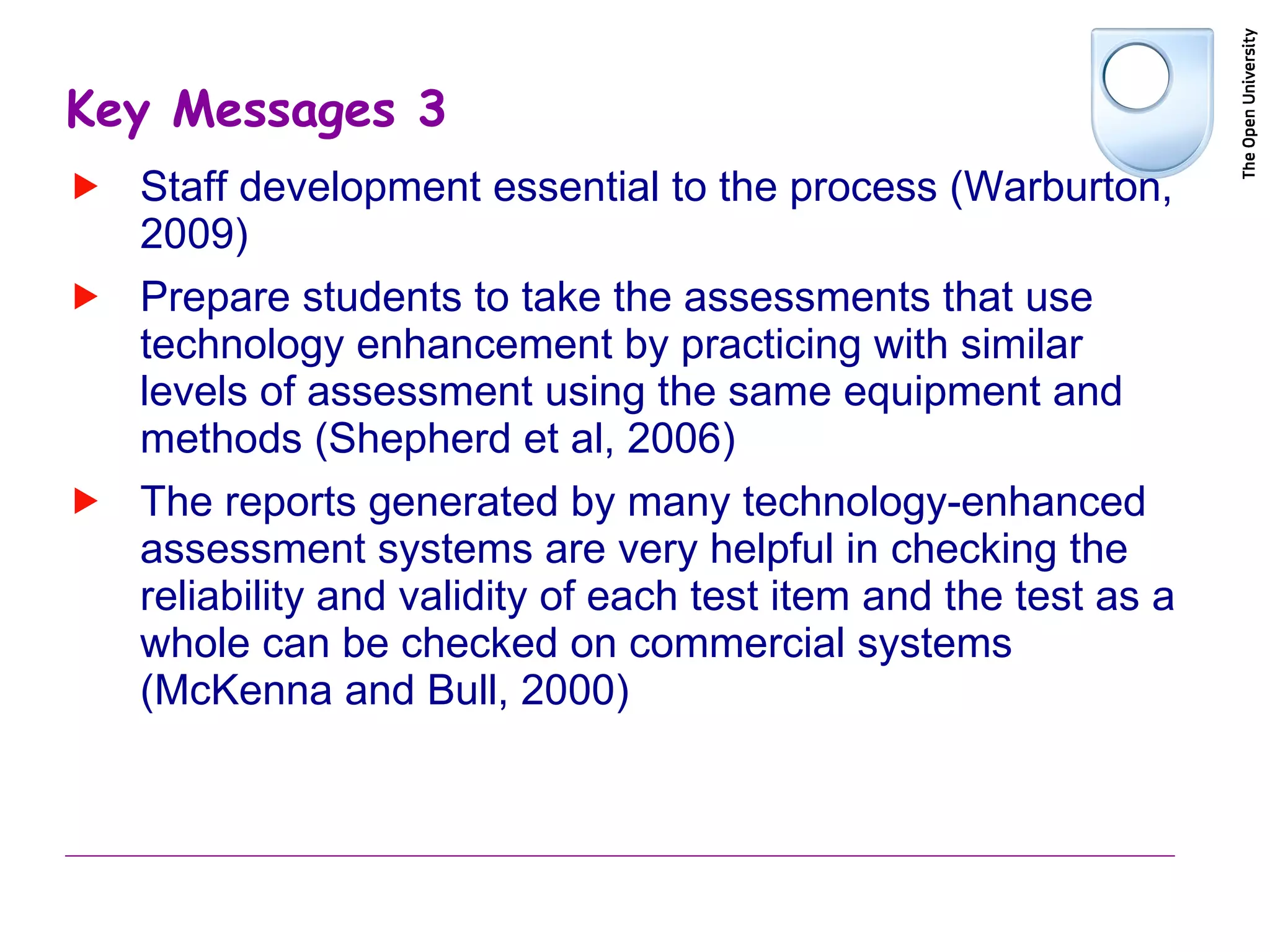 Key Messages 3 Staff development essential to the process (Warburton, 2009) Prepare students to take the assessments that use technology enhancement by practicing with similar levels of assessment using the same equipment and methods ( Shepherd et al, 2006) The reports generated by many technology-enhanced assessment systems are very helpful in checking the reliability and validity of each test item and the test as a whole can be checked on commercial systems ( McKenna and Bull, 2000) 