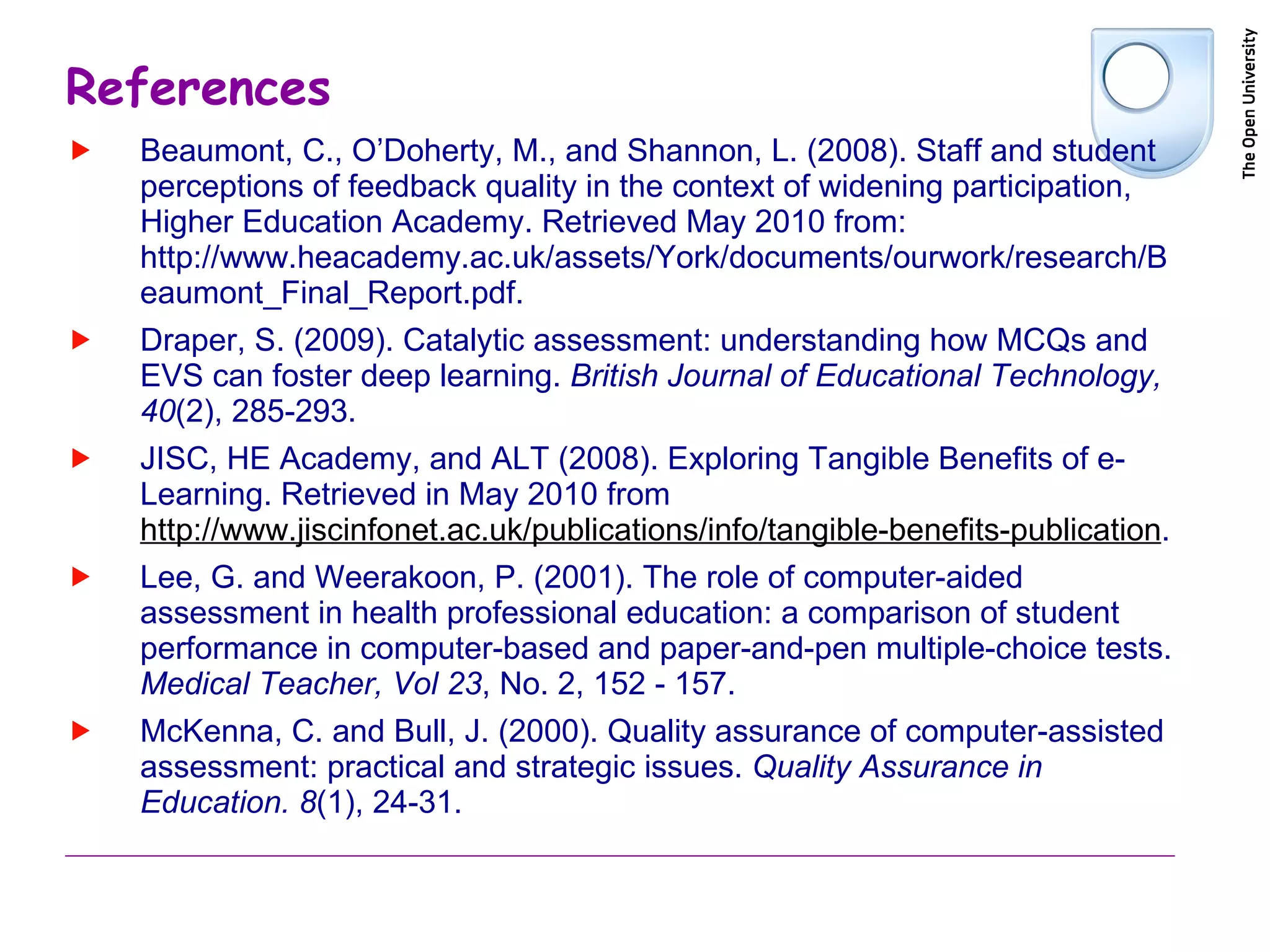 References Beaumont, C., O’Doherty, M., and Shannon, L. (2008). Staff and student perceptions of feedback quality in the context of widening participation, Higher Education Academy. Retrieved May 2010 from: http://www.heacademy.ac.uk/assets/York/documents/ourwork/research/Beaumont_Final_Report.pdf. Draper, S. (2009). Catalytic assessment: understanding how MCQs and EVS can foster deep learning.  British Journal of Educational Technology, 40 (2), 285-293. JISC, HE Academy, and ALT (2008). Exploring Tangible Benefits of e-Learning. Retrieved in May 2010 from  http://www.jiscinfonet.ac.uk/publications/info/tangible-benefits-publication . Lee, G. and Weerakoon, P. (2001). The role of computer-aided assessment in health professional education: a comparison of student performance in computer-based and paper-and-pen multiple-choice tests.  Medical Teacher, Vol 23 , No. 2, 152 - 157. McKenna, C. and Bull, J. (2000). Quality assurance of computer-assisted assessment: practical and strategic issues.  Quality Assurance in Education. 8 (1), 24-31. 