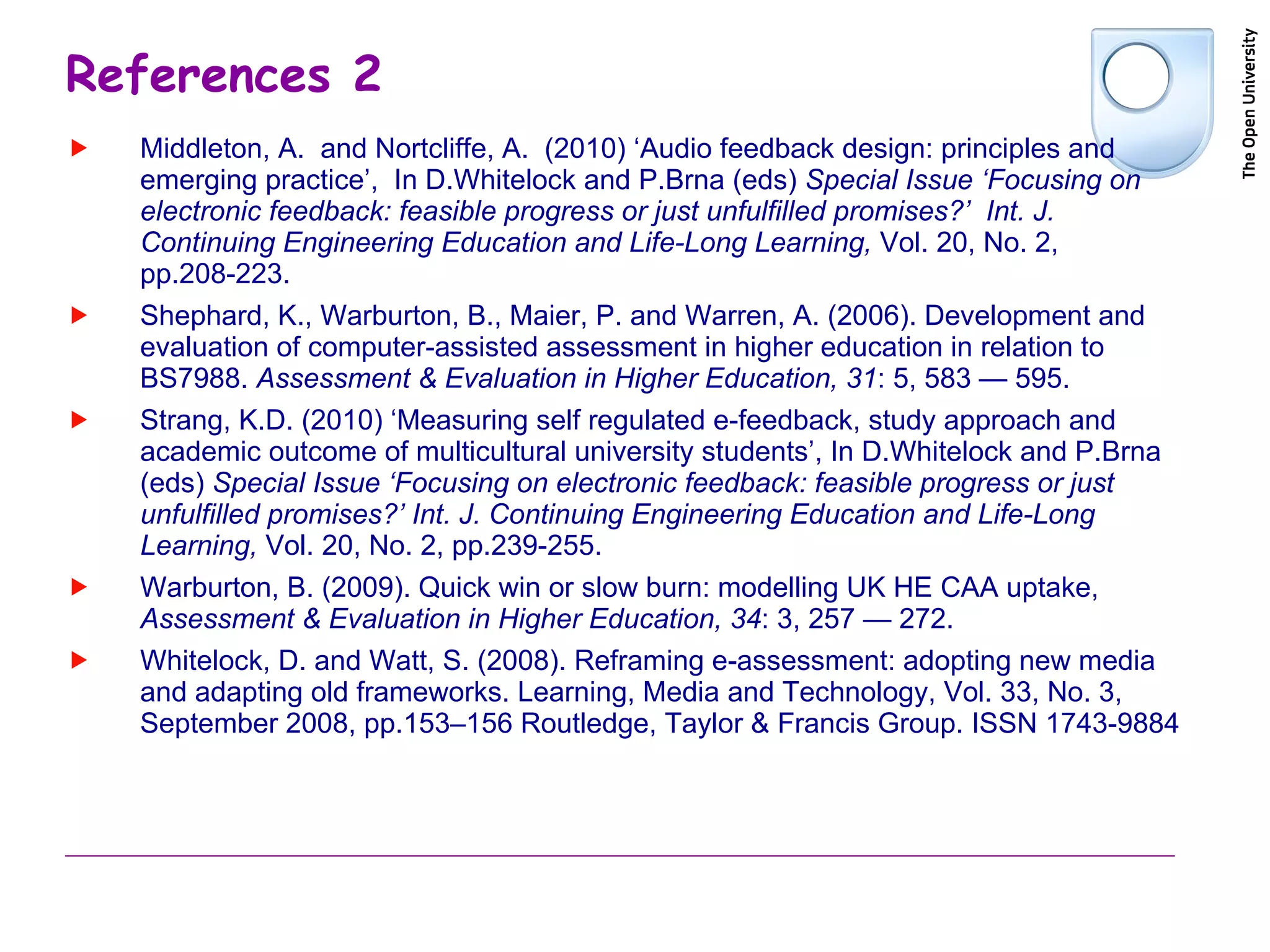 References 2 Middleton, A.  and Nortcliffe, A.  (2010) ‘Audio feedback design: principles and emerging practice’,  In D.Whitelock and P.Brna (eds)  Special Issue ‘Focusing on electronic feedback: feasible progress or just unfulfilled promises?’   Int. J. Continuing Engineering Education and Life-Long Learning,  Vol. 20, No. 2, pp.208-223. Shephard, K., Warburton, B., Maier, P. and Warren, A. (2006). Development and evaluation of computer-assisted assessment in higher education in relation to BS7988.  Assessment & Evaluation in Higher Education, 31 : 5, 583 — 595. Strang, K.D. (2010) ‘Measuring self regulated e-feedback, study approach and academic outcome of multicultural university students’, In D.Whitelock and P.Brna (eds)  Special Issue ‘Focusing on electronic feedback: feasible progress or just unfulfilled promises?’   Int. J. Continuing Engineering Education and Life-Long Learning,  Vol. 20, No. 2, pp.239-255. Warburton, B. (2009). Quick win or slow burn: modelling UK HE CAA uptake,  Assessment & Evaluation in Higher Education, 34 : 3, 257 — 272. Whitelock, D. and Watt, S. (2008). Reframing e-assessment: adopting new media and adapting old frameworks. Learning, Media and Technology, Vol. 33, No. 3, September 2008, pp.153–156 Routledge, Taylor & Francis Group. ISSN 1743-9884 