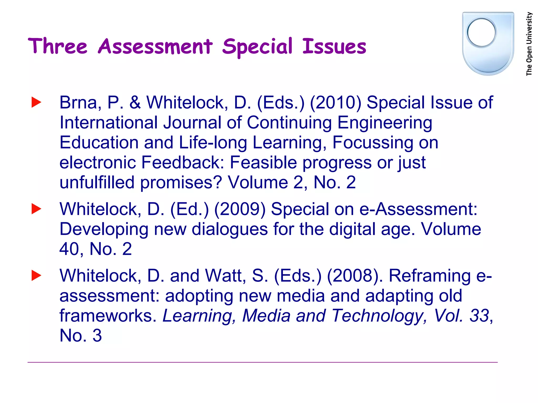 Three Assessment Special Issues Brna, P. & Whitelock, D. (Eds.) (2010) Special Issue of International Journal of Continuing Engineering Education and Life-long Learning, Focussing on electronic Feedback: Feasible progress or just unfulfilled promises? Volume 2, No. 2 Whitelock, D. (Ed.) (2009) Special on e-Assessment: Developing new dialogues for the digital age. Volume 40, No. 2 Whitelock, D. and Watt, S. (Eds.) (2008). Reframing e-assessment: adopting new media and adapting old frameworks.  Learning, Media and Technology, Vol. 33 , No. 3 
