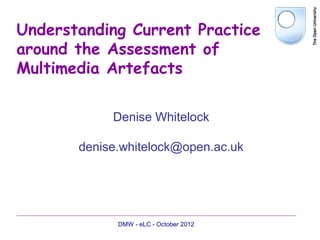 Understanding Current Practice
around the Assessment of
Multimedia Artefacts

            Denise Whitelock

       denise.whitelock@open.ac.uk




             DMW - eLC - October 2012
 