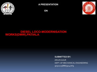 PRESENTATION 
ON 
DIESEL LOCO- MODERNISATION WORKS, PATIALA 
SUBMITTED BY: 
ARJUN GAUR 
DEPT. OF MECHANICAL ENGINEERING 
90311125888/ 5914/ 2K9 
 