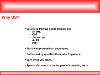 Why US? Extensive training online training on: xHTML CSS Javascript AJAX PHP Work with professional developers. Get trained by qualified Computer Engineers. Earn while you learn. Special discounts to the toppers of screening tests.  