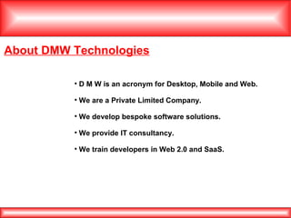 About DMW Technologies D M W is an acronym for Desktop, Mobile and Web. We are a Private Limited Company. We develop bespoke software solutions. We provide IT consultancy. We train developers in Web 2.0 and SaaS. 