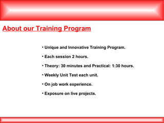About our Training Program Unique and Innovative Training Program. Each session 2 hours. Theory: 30 minutes and Practical: 1:30 hours. Weekly Unit Test each unit. On job work experience. Exposure on live projects. 
