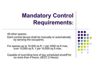 Mandatory Control
               Requirements:
All other spaces:
Each control device shall be manually or automatically
      by sensing the occupants.

For spaces up to 10,000 sq ft- 1 per 2500 sq ft max,
     over 10,000 sq ft, 1 per 10,000 sq ft max.

Capable of overriding time of day scheduled shutoff for
    no more than 4 hours. (IECC 2 Hours)
 