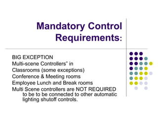 Mandatory Control
             Requirements:
BIG EXCEPTION
Multi-scene Controllers” in
Classrooms (some exceptions)
Conference & Meeting rooms
Employee Lunch and Break rooms
Multi Scene controllers are NOT REQUIRED
     to be to be connected to other automatic
     lighting shutoff controls.
 