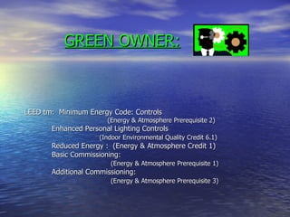 GREEN OWNER:



LEED tm: Minimum Energy Code: Controls
                       (Energy & Atmosphere Prerequisite 2)
       Enhanced Personal Lighting Controls
                     (Indoor Environmental Quality Credit 6.1)
       Reduced Energy : (Energy & Atmosphere Credit 1)
       Basic Commissioning:
                        (Energy & Atmosphere Prerequisite 1)
       Additional Commissioning:
                        (Energy & Atmosphere Prerequisite 3)
 