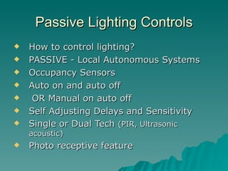 Passive Lighting Controls
   How to control lighting?
   PASSIVE - Local Autonomous Systems
   Occupancy Sensors
   Auto on and auto off
    OR Manual on auto off
   Self Adjusting Delays and Sensitivity
   Single or Dual Tech (PIR, Ultrasonic
    acoustic)
   Photo receptive feature
 