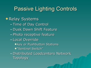 Passive Lighting Controls
 Relay   Systems
  – Time of Day Control
  – Dusk Dawn Shift Feature
  – Photo receptive feature
  – Local Override
     Key or Pushbutton Stations
     “Sentinel Switch”

  – Distributed Loadcenters Network
    Topology
 