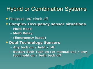 Hybrid or Combination Systems
 Photocel on/ clock off
 Complex Occupancy sensor situations

    –   Multi Head
    –   Multi Relay
    –   (Emergency loads)
   Dual Technology Sensors
    – Any tech on / hold / off
    – Better: Both Tech on (or manual on) / any
      tech hold on / both tech off
 