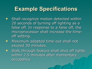 Example Specifications
   Shall recognize motion detected within
    20 seconds of turning off lighting as a
    false off. In response to a false off, the
    microprocessor shall increase the time-
    off setting.
   Maximum adapted time-out shall not
    exceed 30 minutes.
   Walk through feature shall shut off lights
    within 2.5 minutes after momentary
    occupancy.
 