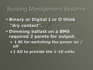 Building Management Systems
 Binary or Digital I or O think
  “dry contact”.
 Dimming ballast on a BMS

  required 2 points for output:
    • 1 BI for switching the power on /
      off
    • 1 AO to provide the 1-10 volts.
 