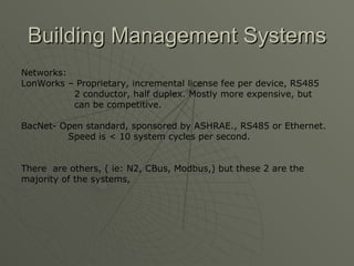 Building Management Systems
Networks:
LonWorks – Proprietary, incremental license fee per device, RS485
          2 conductor, half duplex. Mostly more expensive, but
          can be competitive.

BacNet- Open standard, sponsored by ASHRAE., RS485 or Ethernet.
         Speed is < 10 system cycles per second.


There are others, ( ie: N2, CBus, Modbus,) but these 2 are the
majority of the systems,
 
