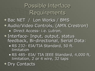 Possible Interface
             Requirements
 Bac NET / Lon Works / BMS
 Audio/Video Controls, (AMX Crestron)

    • Direct Access- i.e. Lutron,
   Interface- Input, output, status
    feedback, Bi-directional, Serial Data:
    • RS 232- EIA/TIA Standard, 50 ft.
      limitation
    • RS 485- EIA/ TIA IEEE Standard, 4,000 ft,
      limitation, 2 or 4 wire, 32 taps
   Dry Contacts
 