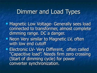 Dimmer and Load Types
   Magnetic Low Voltage- Generally sees load
    connected to transformer, almost complete
    dimming range. DC a danger.
   Neon Very similar to Magnetic LV, often
    with low end cutoff
   Electronic LV- Very Different, often called
    “Capacitive load”. Needs firm zero crossing
    (Start of dimming cycle) for power
    converter synchronization.
 