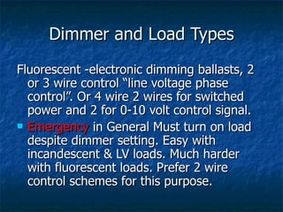 Dimmer and Load Types
Fluorescent -electronic dimming ballasts, 2
  or 3 wire control “line voltage phase
  control”. Or 4 wire 2 wires for switched
  power and 2 for 0-10 volt control signal.
 Emergency in General Must turn on load
  despite dimmer setting. Easy with
  incandescent & LV loads. Much harder
  with fluorescent loads. Prefer 2 wire
  control schemes for this purpose.
 