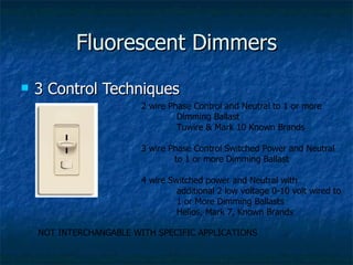 Fluorescent Dimmers
   3 Control Techniques
                         2 wire Phase Control and Neutral to 1 or more
                                  Dimming Ballast
                                  Tuwire & Mark 10 Known Brands

                         3 wire Phase Control Switched Power and Neutral
                                 to 1 or more Dimming Ballast

                         4 wire Switched power and Neutral with
                                  additional 2 low voltage 0-10 volt wired to
                                  1 or More Dimming Ballasts
                                  Helios, Mark 7, Known Brands

    NOT INTERCHANGABLE WITH SPECIFIC APPLICATIONS
 