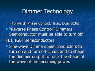 Dimmer Technology
    (Forward) Phase Control, Triac, Dual SCRs
 “Reverse Phase Control” Dimmers
  Semiconductor must be able to turn off.
FET, IGBT semiconductors
 Sine-wave Dimmers Semiconductors to

  turn on and turn off circuit and to shape
  the dimmer output to track the shape of
  the wave of the incoming power.
 