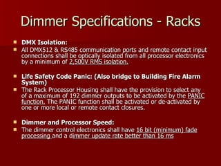 Dimmer Specifications - Racks
 DMX Isolation:
 All DMX512 & RS485 communication ports and remote contact input
  connections shall be optically isolated from all processor electronics
  by a minimum of 2,500V RMS isolation.

 Life Safety Code Panic: (Also bridge to Building Fire Alarm
  System)
 The Rack Processor Housing shall have the provision to select any
  of a maximum of 192 dimmer outputs to be activated by the PANIC
  function. The PANIC function shall be activated or de-activated by
  one or more local or remote contact closures.

 Dimmer and Processor Speed:
 The dimmer control electronics shall have 16 bit (minimum) fade
  processing and a dimmer update rate better than 16 ms
 