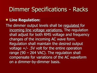 Dimmer Specifications - Racks
 Line Regulation:
The dimmer output levels shall be regulated for
  incoming line voltage variations. The regulation
  shall adjust for both RMS voltage and frequency
  changes of the incoming AC wave form.
  Regulation shall maintain the desired output
  voltage +/- .5V volt for the entire operation
  range (90 – 264 VAC). The regulation shall
  compensate for variations of the AC waveform
  on a dimmer-by-dimmer basis.
 