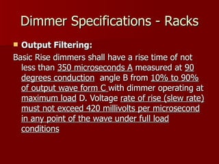 Dimmer Specifications - Racks
 Output Filtering:
Basic Rise dimmers shall have a rise time of not
  less than 350 microseconds A measured at 90
  degrees conduction angle B from 10% to 90%
  of output wave form C with dimmer operating at
  maximum load D. Voltage rate of rise (slew rate)
  must not exceed 420 millivolts per microsecond
  in any point of the wave under full load
  conditions
 