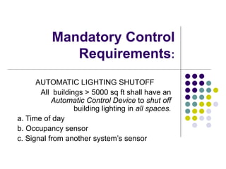 Mandatory Control
              Requirements:
      AUTOMATIC LIGHTING SHUTOFF
       All buildings > 5000 sq ft shall have an
           Automatic Control Device to shut off
                  building lighting in all spaces.
a. Time of day
b. Occupancy sensor
c. Signal from another system’s sensor
 